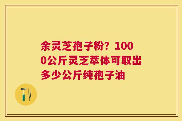 余灵芝孢子粉？1000公斤灵芝萃体可取出多少公斤纯孢子油