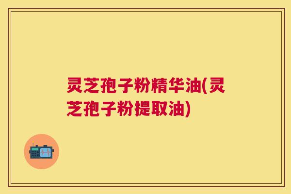 灵芝孢子粉精华油(灵芝孢子粉提取油)