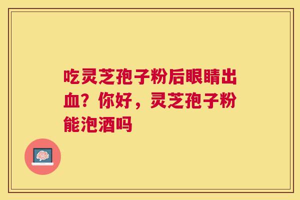 吃灵芝孢子粉后眼睛出?你好,灵芝孢子粉能泡酒吗 吃灵芝孢子粉后眼睛出?你好,灵芝孢子粉能泡酒吗