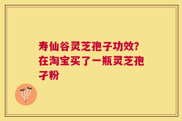 寿仙谷灵芝孢子功效?在淘宝买了一瓶灵芝孢孑粉 寿仙谷灵芝孢子功效?在淘宝买了一瓶灵芝孢孑粉