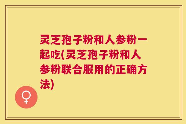 灵芝孢子粉和人参粉一起吃(灵芝孢子粉和人参粉联合服用的正确方法)