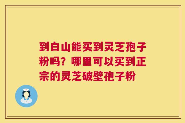 到白山能买到灵芝孢子粉吗?哪里可以买到正宗的灵芝破壁孢子粉 到白山能买到灵芝孢子粉吗?哪里可以买到正宗的灵芝破壁孢子粉