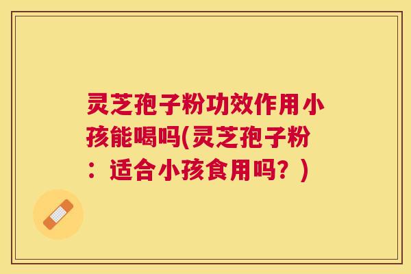 灵芝孢子粉功效作用小孩能喝吗(灵芝孢子粉:适合小孩食用吗?) 灵芝孢子粉功效作用小孩能喝吗(灵芝孢子粉:适合小孩食用吗?)