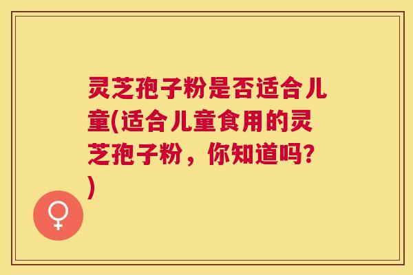 灵芝孢子粉是否适合儿童(适合儿童食用的灵芝孢子粉,你知道吗?) 灵芝孢子粉是否适合儿童(适合儿童食用的灵芝孢子粉,你知道吗?)