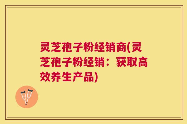 灵芝孢子粉经销商(灵芝孢子粉经销:获取高效养生产品) 灵芝孢子粉经销商(灵芝孢子粉经销:获取高效养生产品)