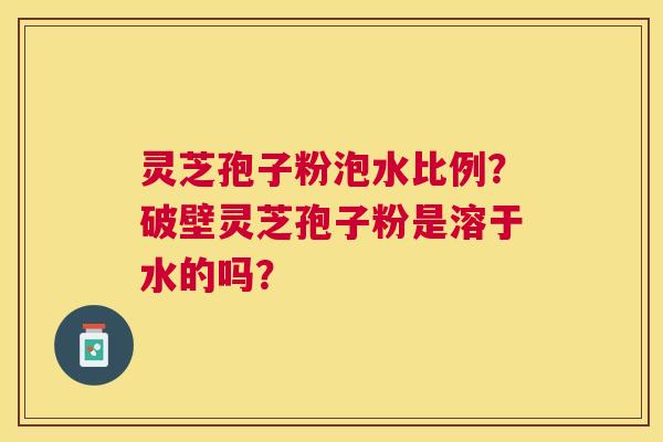 灵芝孢子粉泡水比例?破壁灵芝孢子粉是溶于水的吗? 灵芝孢子粉泡水比例?破壁灵芝孢子粉是溶于水的吗?
