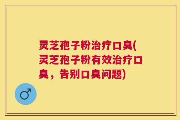 灵芝孢子粉口臭(灵芝孢子粉有效口臭,告别口臭问题) 灵芝孢子粉口臭(灵芝孢子粉有效口臭,告别口臭问题)