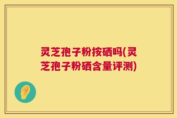 灵芝孢子粉按硒吗(灵芝孢子粉硒含量评测)