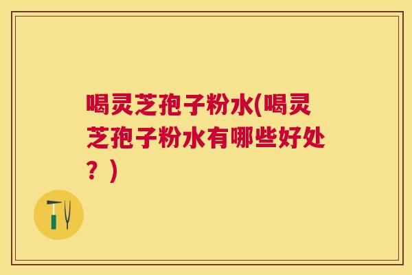 喝灵芝孢子粉水(喝灵芝孢子粉水有哪些好处？)