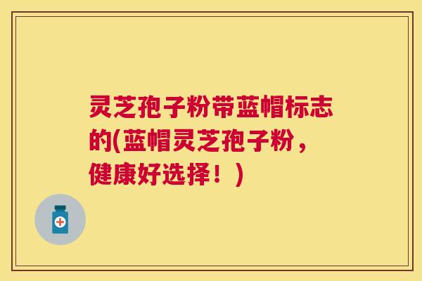 灵芝孢子粉带蓝帽标志的(蓝帽灵芝孢子粉,健康好选择!) 灵芝孢子粉带蓝帽标志的(蓝帽灵芝孢子粉,健康好选择!)
