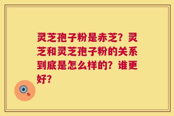 灵芝孢子粉是赤芝？灵芝和灵芝孢子粉的关系到底是怎么样的？谁更好？