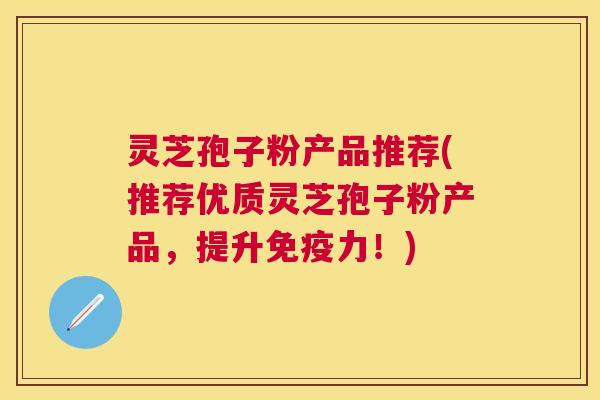 灵芝孢子粉产品推荐(推荐优质灵芝孢子粉产品，提升免疫力！)