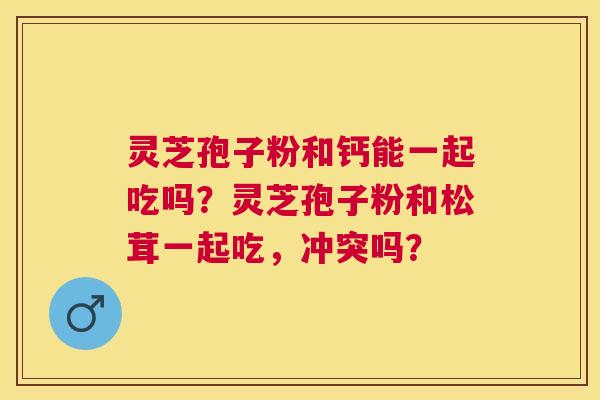 灵芝孢子粉和钙能一起吃吗？灵芝孢子粉和松茸一起吃，冲突吗？