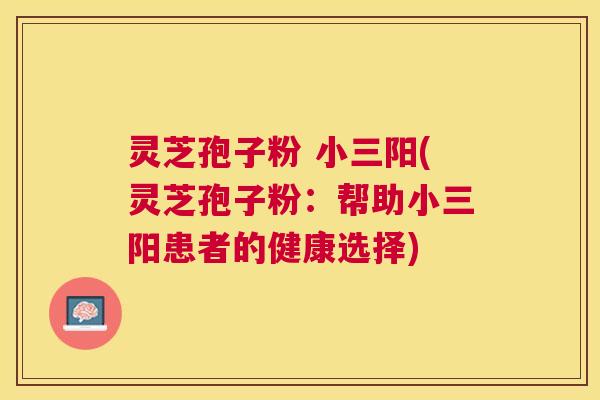 灵芝孢子粉 小三阳(灵芝孢子粉:帮助小三阳患者的健康选择) 灵芝孢子粉 小三阳(灵芝孢子粉:帮助小三阳患者的健康选择)