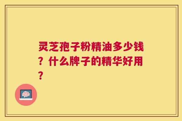 灵芝孢子粉精油多少钱?什么牌子的精华好用? 灵芝孢子粉精油多少钱?什么牌子的精华好用?