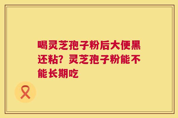 喝灵芝孢子粉后大便黑还粘？灵芝孢子粉能不能长期吃