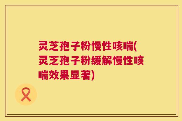 灵芝孢子粉慢性咳喘(灵芝孢子粉缓解慢性咳喘效果显著)