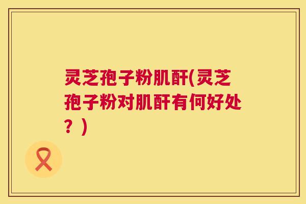 灵芝孢子粉肌酐(灵芝孢子粉对肌酐有何好处?) 灵芝孢子粉肌酐(灵芝孢子粉对肌酐有何好处?)