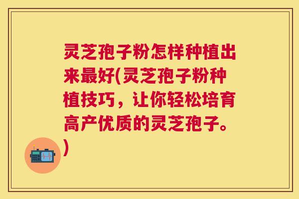 灵芝孢子粉怎样种植出来好(灵芝孢子粉种植技巧，让你轻松培育高产优质的灵芝孢子。)