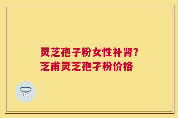 灵芝孢子粉女性补？芝甫灵芝孢孑粉价格