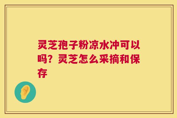 灵芝孢子粉凉水冲可以吗？灵芝怎么采摘和保存