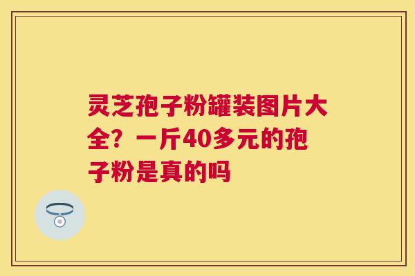 灵芝孢子粉罐装图片大全？一斤40多元的孢子粉是真的吗