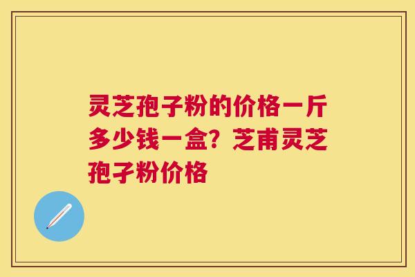 灵芝孢子粉的价格一斤多少钱一盒？芝甫灵芝孢孑粉价格