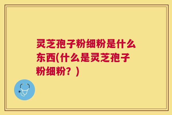 灵芝孢子粉细粉是什么东西(什么是灵芝孢子粉细粉？)