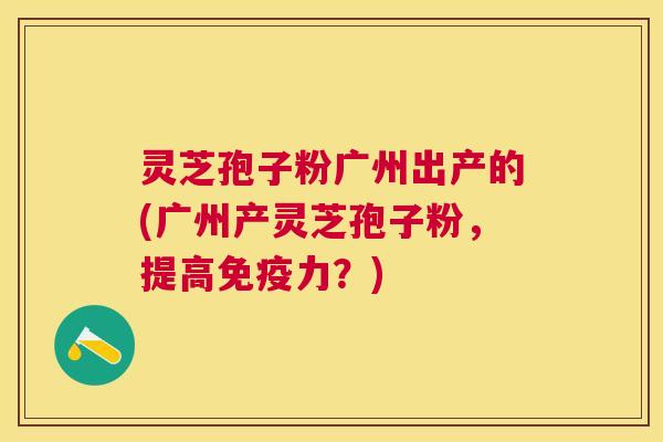 灵芝孢子粉广州出产的(广州产灵芝孢子粉,提高免疫力?) 灵芝孢子粉广州出产的(广州产灵芝孢子粉,提高免疫力?)