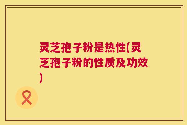 灵芝孢子粉是热性(灵芝孢子粉的性质及功效) 灵芝孢子粉是热性(灵芝孢子粉的性质及功效)