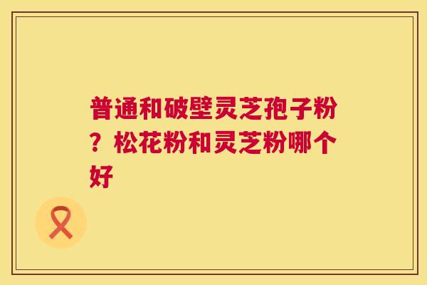 普通和破壁灵芝孢子粉?松花粉和灵芝粉哪个好 普通和破壁灵芝孢子粉?松花粉和灵芝粉哪个好