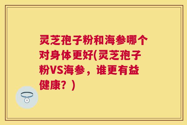 灵芝孢子粉和海参哪个对身体更好(灵芝孢子粉VS海参，谁更有益健康？)