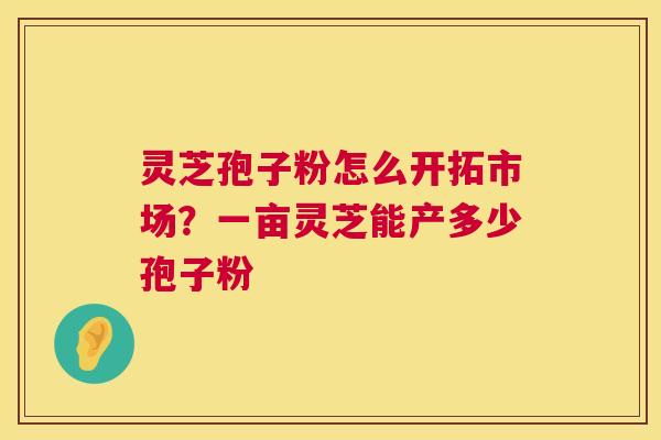 灵芝孢子粉怎么开拓市场？一亩灵芝能产多少孢子粉
