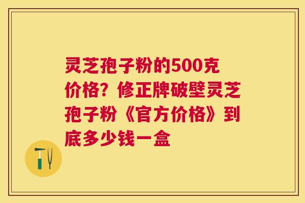 灵芝孢子粉的500克价格?修正牌破壁灵芝孢子粉《官方价格》到底多少钱一盒 灵芝孢子粉的500克价格?修正牌破壁灵芝孢子粉《官方价格》到底多少钱一盒