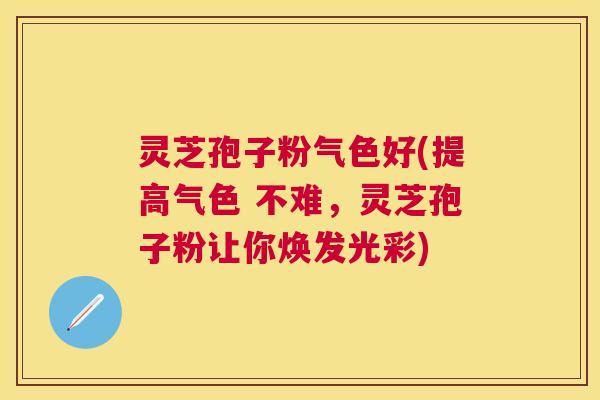 灵芝孢子粉气色好(提高气色 不难，灵芝孢子粉让你焕发光彩)
