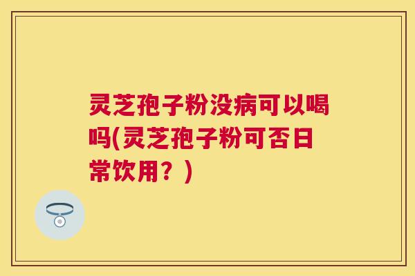 灵芝孢子粉没可以喝吗(灵芝孢子粉可否日常饮用？)