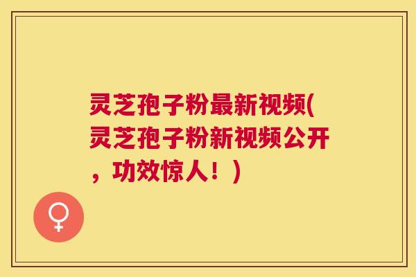 灵芝孢子粉新视频(灵芝孢子粉新视频公开，功效惊人！)
