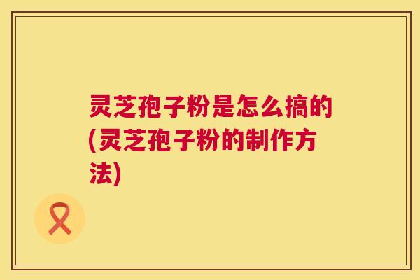 灵芝孢子粉是怎么搞的(灵芝孢子粉的制作方法)