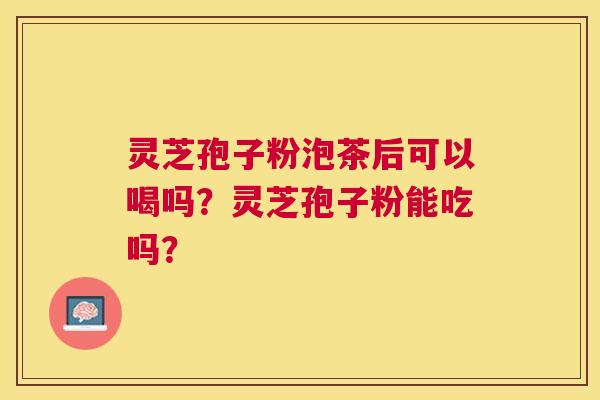 灵芝孢子粉泡茶后可以喝吗?灵芝孢子粉能吃吗? 灵芝孢子粉泡茶后可以喝吗?灵芝孢子粉能吃吗?