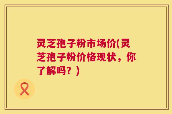 灵芝孢子粉市场价(灵芝孢子粉价格现状,你了解吗?) 灵芝孢子粉市场价(灵芝孢子粉价格现状,你了解吗?)