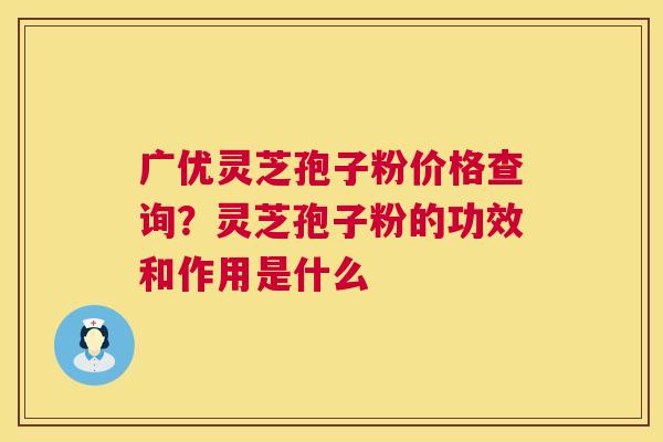 广优灵芝孢子粉价格查询？灵芝孢子粉的功效和作用是什么