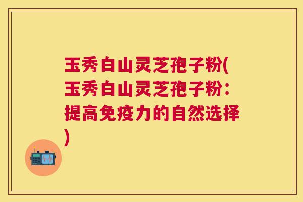 玉秀白山灵芝孢子粉(玉秀白山灵芝孢子粉:提高免疫力的自然选择) 玉秀白山灵芝孢子粉(玉秀白山灵芝孢子粉:提高免疫力的自然选择)