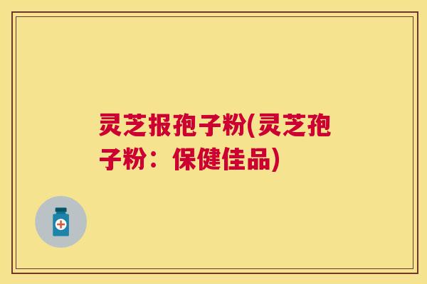 灵芝报孢子粉(灵芝孢子粉:保健佳品) 灵芝报孢子粉(灵芝孢子粉:保健佳品)