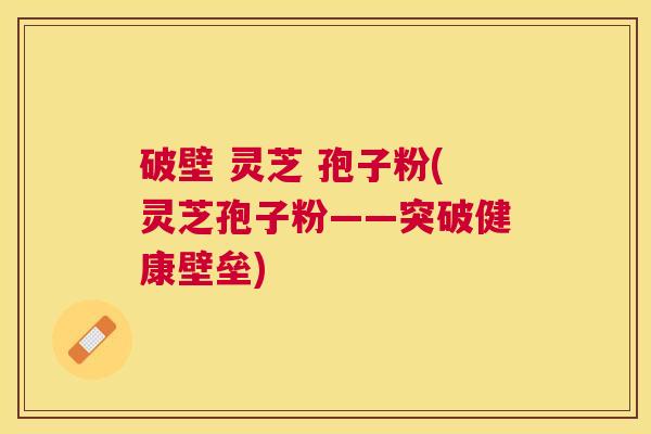 破壁 灵芝 孢子粉(灵芝孢子粉——突破健康壁垒)