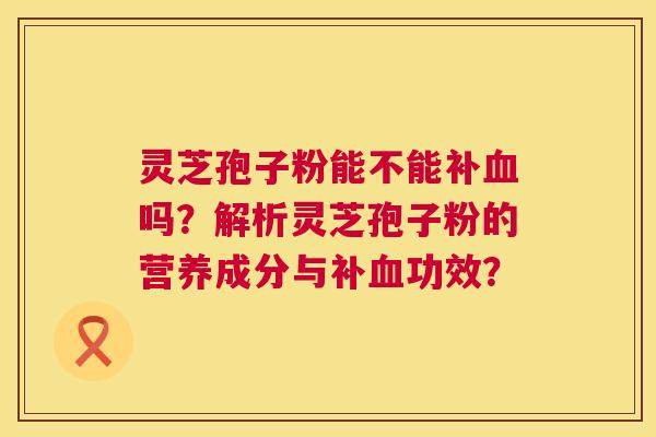 灵芝孢子粉能不能补吗?解析灵芝孢子粉的营养成分与补功效? 灵芝孢子粉能不能补吗?解析灵芝孢子粉的营养成分与补功效?