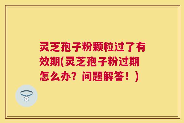灵芝孢子粉颗粒过了有效期(灵芝孢子粉过期怎么办?问题解答!) 灵芝孢子粉颗粒过了有效期(灵芝孢子粉过期怎么办?问题解答!)