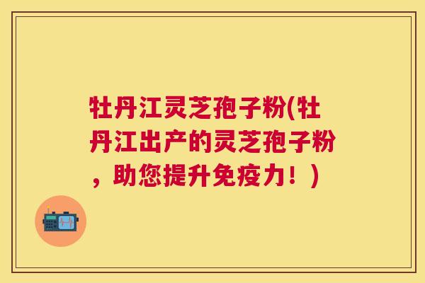 牡丹江灵芝孢子粉(牡丹江出产的灵芝孢子粉,助您提升免疫力!) 牡丹江灵芝孢子粉(牡丹江出产的灵芝孢子粉,助您提升免疫力!)