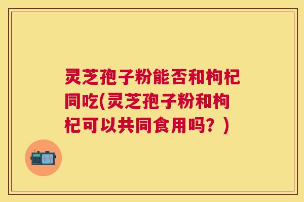 灵芝孢子粉能否和枸杞同吃(灵芝孢子粉和枸杞可以共同食用吗?) 灵芝孢子粉能否和枸杞同吃(灵芝孢子粉和枸杞可以共同食用吗?)