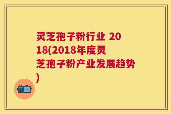 灵芝孢子粉行业 2018(2018年度灵芝孢子粉产业发展趋势) 灵芝孢子粉行业 2018(2018年度灵芝孢子粉产业发展趋势)