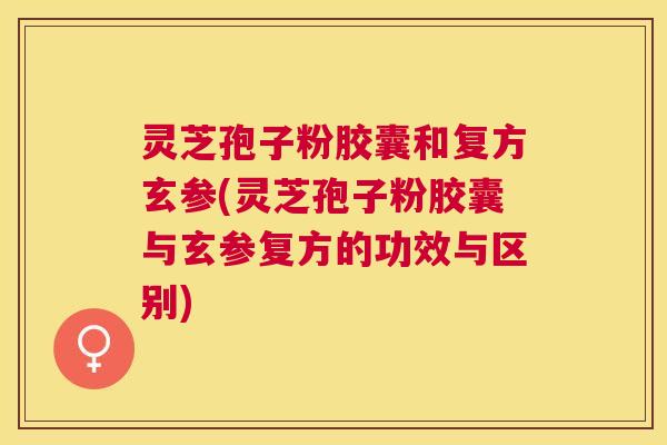 灵芝孢子粉胶囊和复方玄参(灵芝孢子粉胶囊与玄参复方的功效与区别) 灵芝孢子粉胶囊和复方玄参(灵芝孢子粉胶囊与玄参复方的功效与区别)